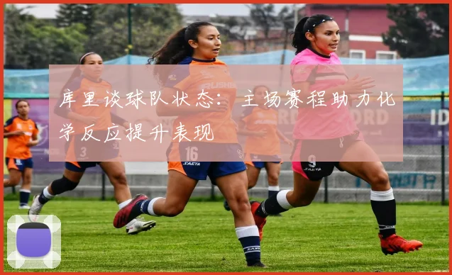 库里谈球队状态：主场赛程助力化学反应提升表现