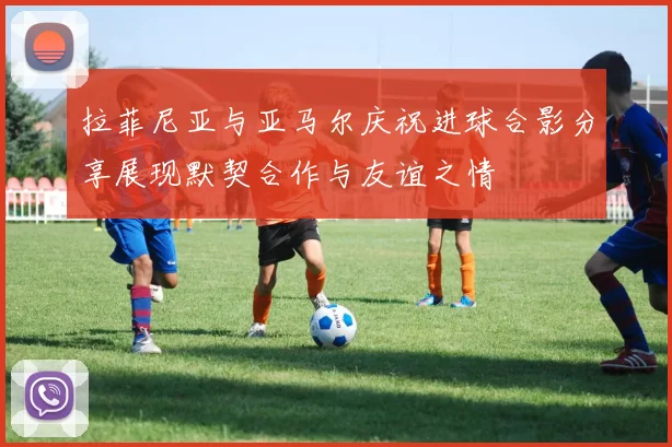 拉菲尼亚与亚马尔庆祝进球合影分享展现默契合作与友谊之情