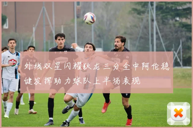 外线双星闪耀狄龙三分全中阿伦稳健发挥助力球队上半场表现