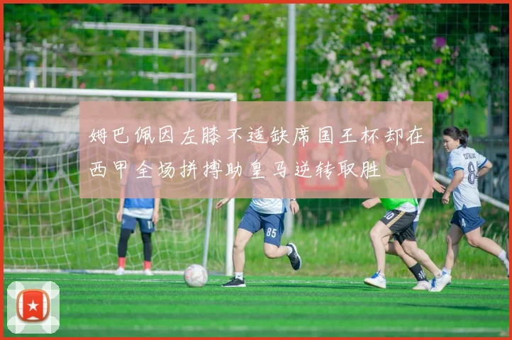 姆巴佩因左膝不适缺席国王杯却在西甲全场拼搏助皇马逆转取胜