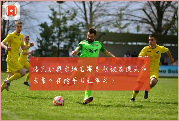 格瓦迪奥尔坦言赛季初被忽视关注点集中在枪手与红军之上