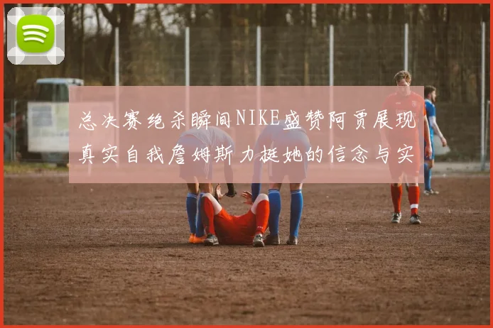 总决赛绝杀瞬间NIKE盛赞阿贾展现真实自我詹姆斯力挺她的信念与实力