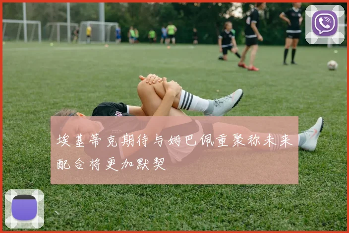 埃基蒂克期待与姆巴佩重聚称未来配合将更加默契