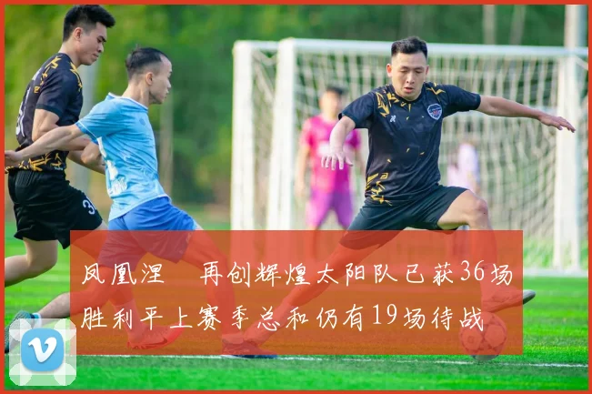 凤凰涅槃再创辉煌太阳队已获36场胜利平上赛季总和仍有19场待战