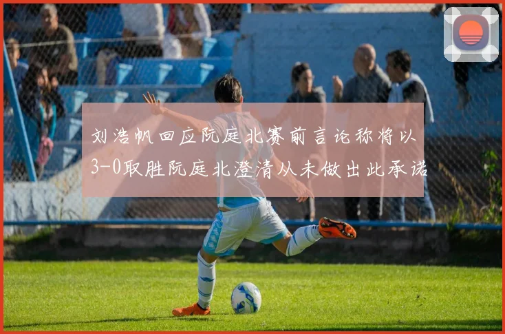刘浩帆回应阮庭北赛前言论称将以3-0取胜阮庭北澄清从未做出此承诺