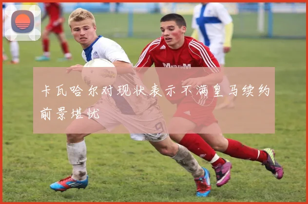 卡瓦哈尔对现状表示不满皇马续约前景堪忧