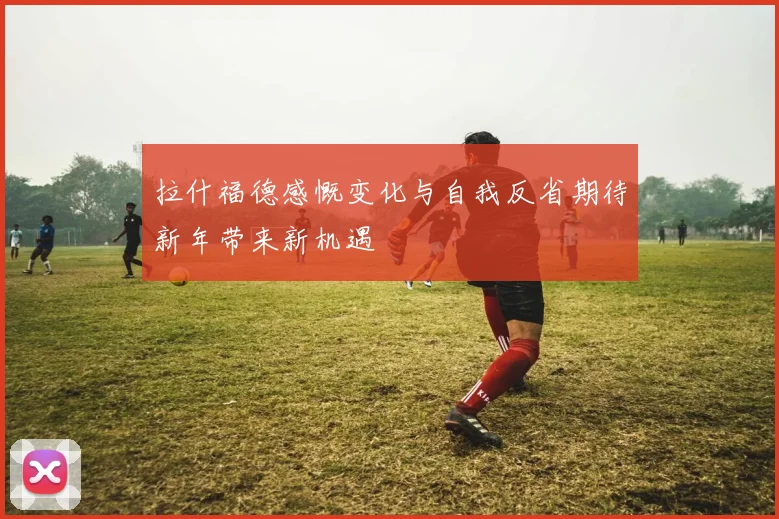 拉什福德感慨变化与自我反省期待新年带来新机遇