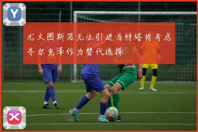 尤文图斯若无法引进马特塔将考虑齐尔克泽作为替代选择