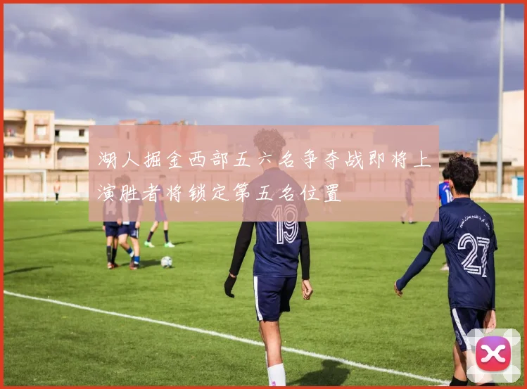湖人掘金西部五六名争夺战即将上演胜者将锁定第五名位置
