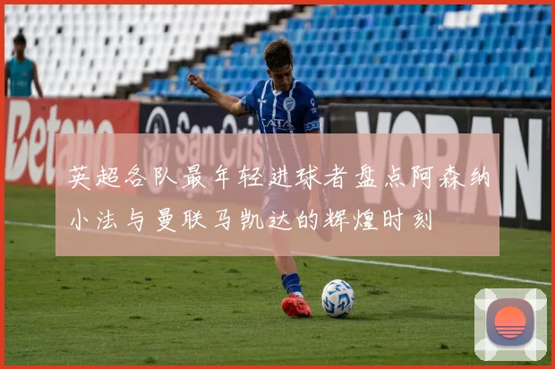 英超各队最年轻进球者盘点阿森纳小法与曼联马凯达的辉煌时刻