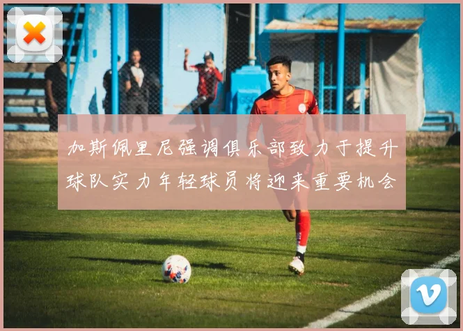 加斯佩里尼强调俱乐部致力于提升球队实力年轻球员将迎来重要机会