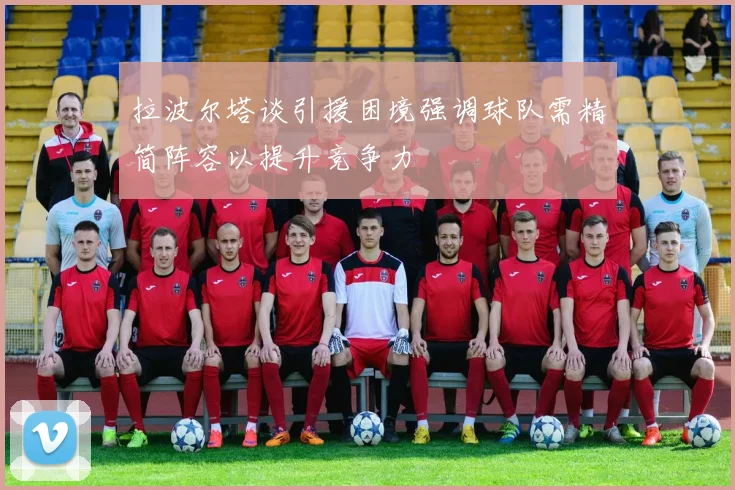 拉波尔塔谈引援困境强调球队需精简阵容以提升竞争力