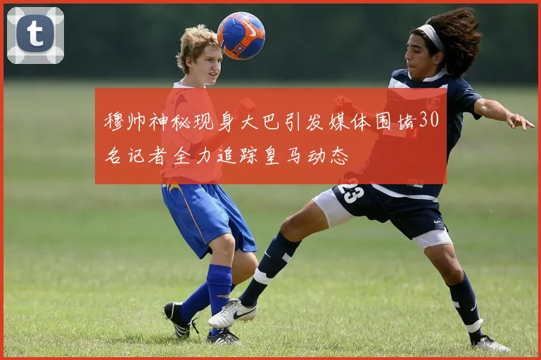 穆帅神秘现身大巴引发媒体围堵30名记者全力追踪皇马动态