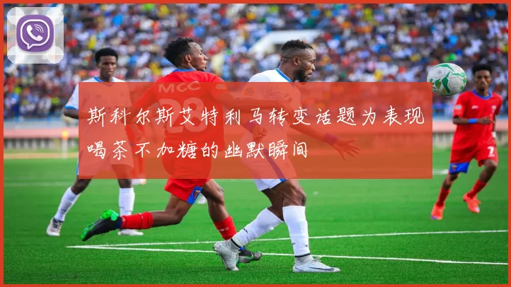 斯科尔斯艾特利马转变话题为表现喝茶不加糖的幽默瞬间