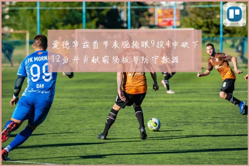 爱德华兹首节表现抢眼9投4中砍下12分并贡献前场板与防守数据