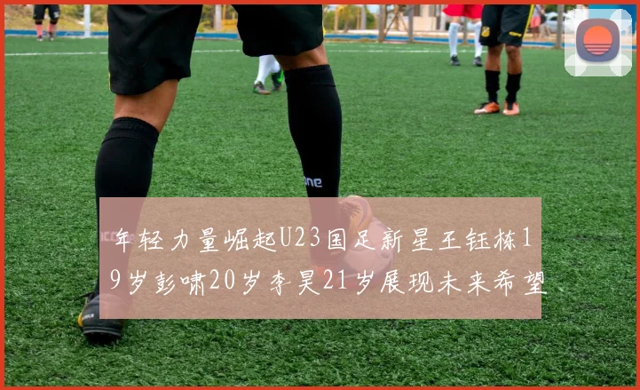 年轻力量崛起U23国足新星王钰栋19岁彭啸20岁李昊21岁展现未来希望