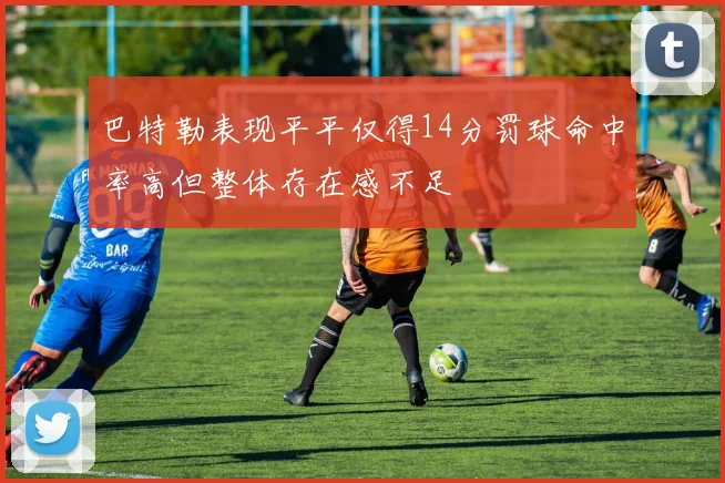 巴特勒表现平平仅得14分罚球命中率高但整体存在感不足