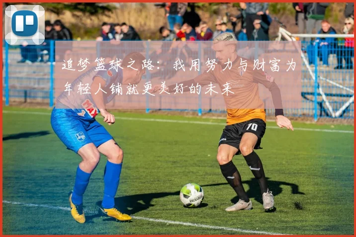 追梦篮球之路：我用努力与财富为年轻人铺就更美好的未来