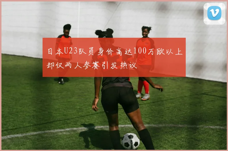 日本U23队员身价高达100万欧以上却仅两人参赛引发热议