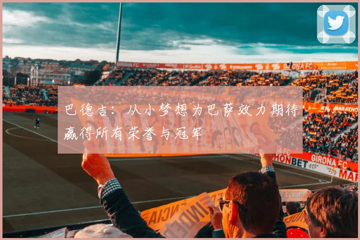 巴德吉：从小梦想为巴萨效力期待赢得所有荣誉与冠军