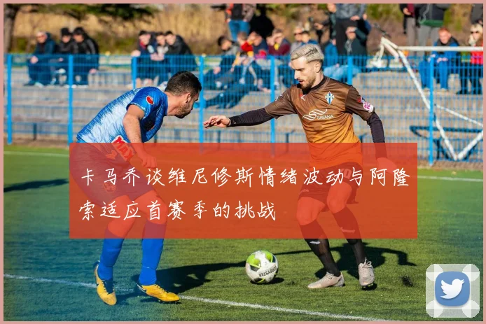 卡马乔谈维尼修斯情绪波动与阿隆索适应首赛季的挑战