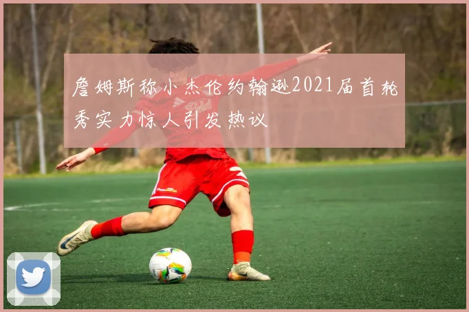 詹姆斯称小杰伦约翰逊2021届首轮秀实力惊人引发热议