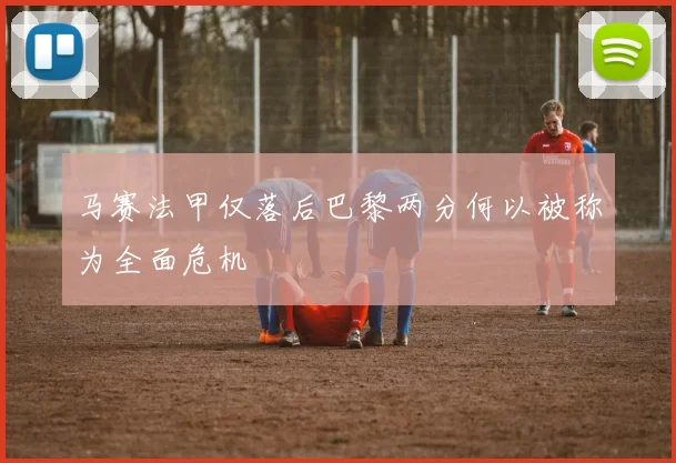 马赛法甲仅落后巴黎两分何以被称为全面危机