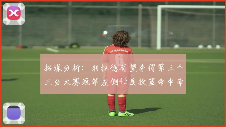 拓媒分析：利拉德有望夺得第三个三分大赛冠军左侧45度投篮命中率惊人