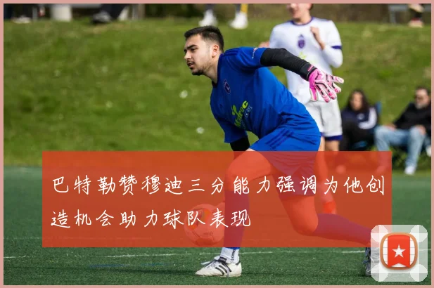 巴特勒赞穆迪三分能力强调为他创造机会助力球队表现