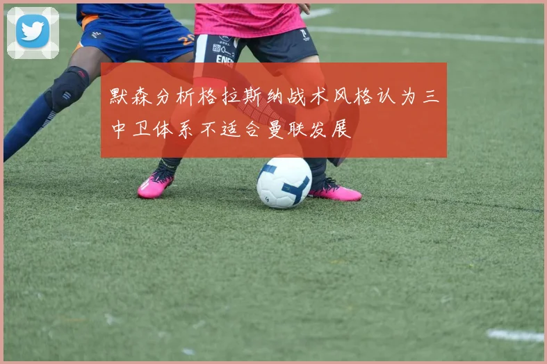 默森分析格拉斯纳战术风格认为三中卫体系不适合曼联发展