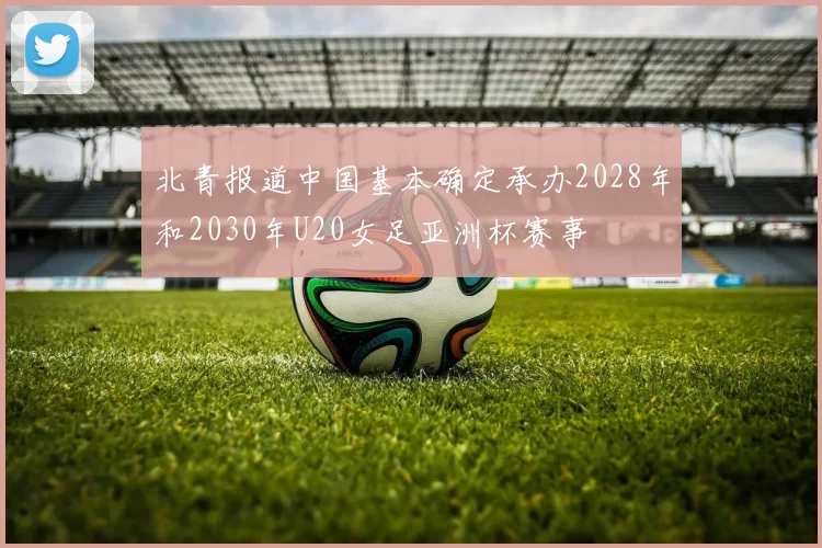 北青报道中国基本确定承办2028年和2030年U20女足亚洲杯赛事