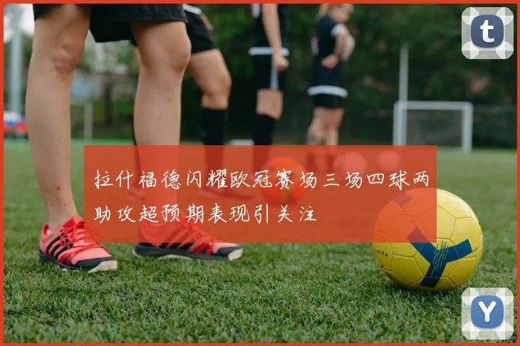 拉什福德闪耀欧冠赛场三场四球两助攻超预期表现引关注