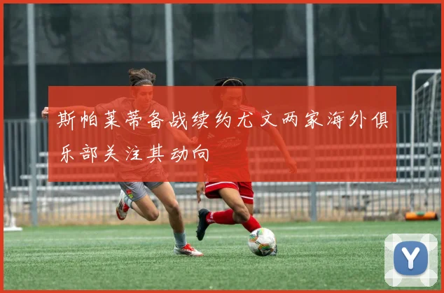 斯帕莱蒂备战续约尤文两家海外俱乐部关注其动向